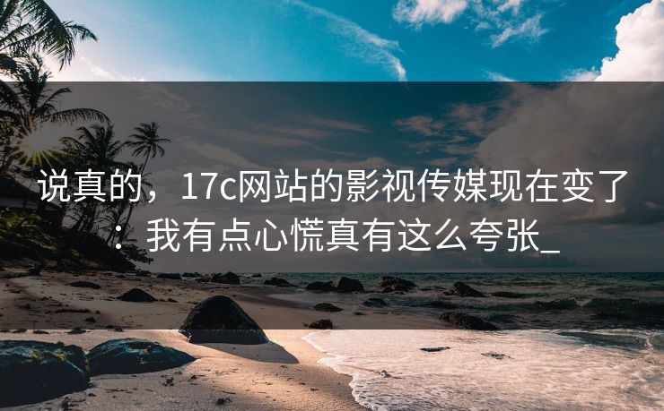 说真的，17c网站的影视传媒现在变了：我有点心慌真有这么夸张_