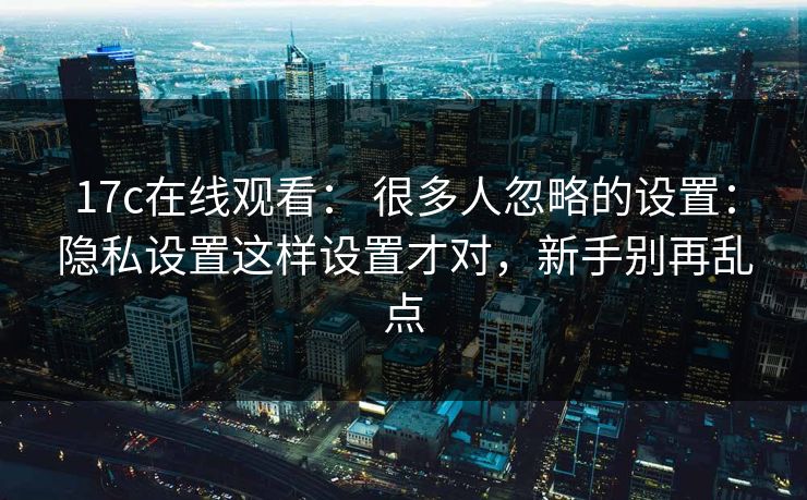 17c在线观看： 很多人忽略的设置：隐私设置这样设置才对，新手别再乱点