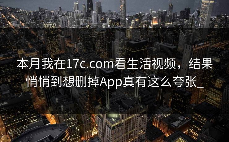 本月我在17c.com看生活视频，结果悄悄到想删掉App真有这么夸张_