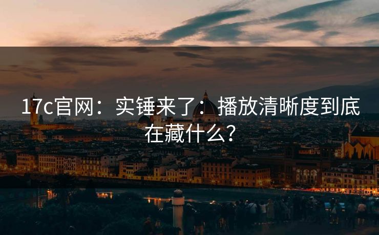 17c官网：实锤来了：播放清晰度到底在藏什么？