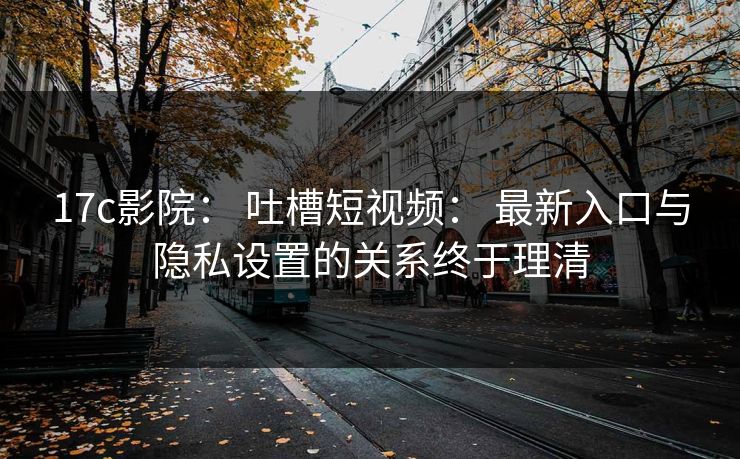17c影院： 吐槽短视频： 最新入口与隐私设置的关系终于理清