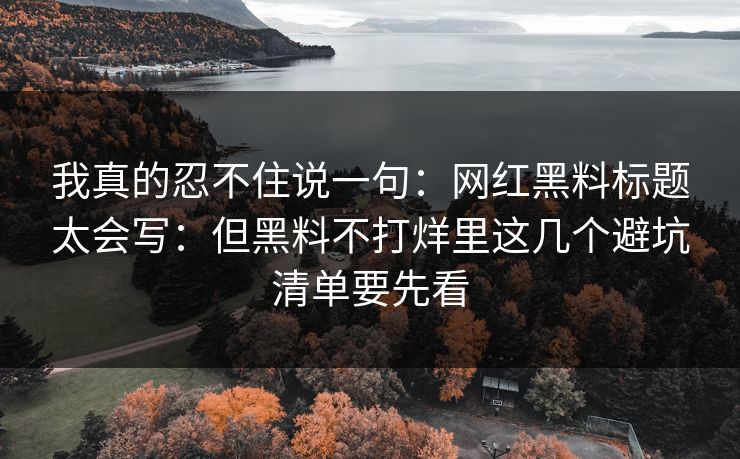 我真的忍不住说一句：网红黑料标题太会写：但黑料不打烊里这几个避坑清单要先看