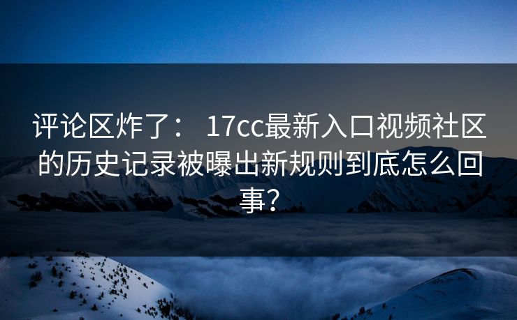 评论区炸了： 17cc最新入口视频社区的历史记录被曝出新规则到底怎么回事？