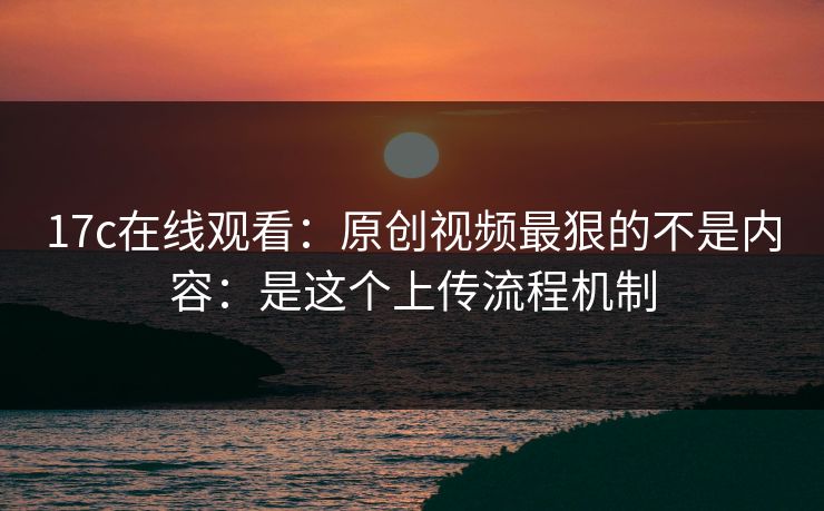 17c在线观看：原创视频最狠的不是内容：是这个上传流程机制