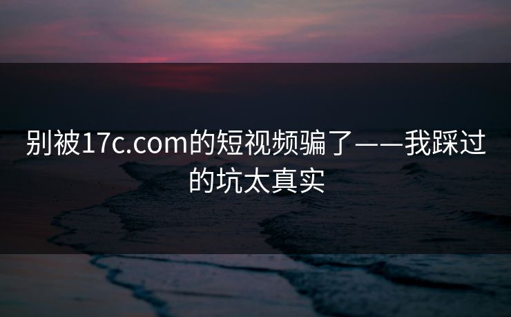 别被17c.com的短视频骗了——我踩过的坑太真实