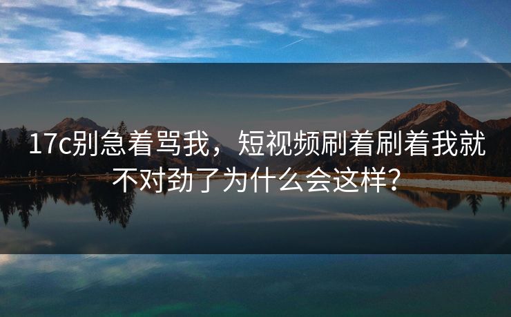 17c别急着骂我，短视频刷着刷着我就不对劲了为什么会这样？