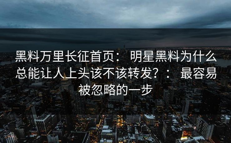 黑料万里长征首页： 明星黑料为什么总能让人上头该不该转发？： 最容易被忽略的一步
