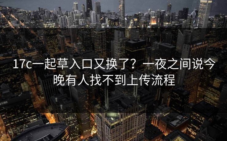 17c一起草入口又换了？一夜之间说今晚有人找不到上传流程