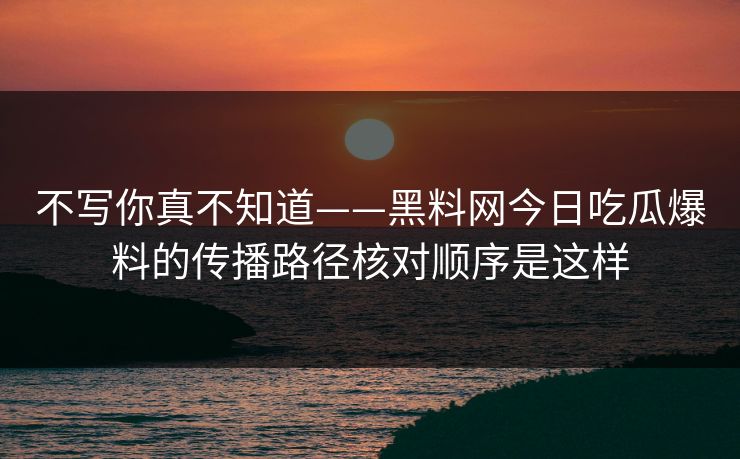 不写你真不知道——黑料网今日吃瓜爆料的传播路径核对顺序是这样