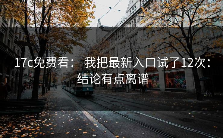 17c免费看： 我把最新入口试了12次： 结论有点离谱