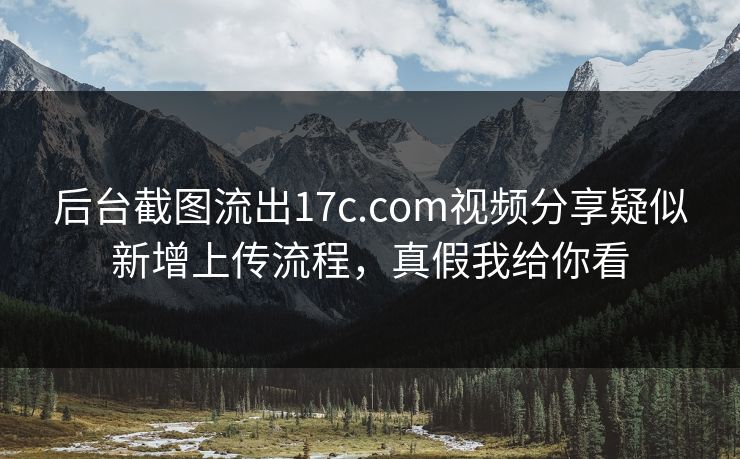 后台截图流出17c.com视频分享疑似新增上传流程，真假我给你看