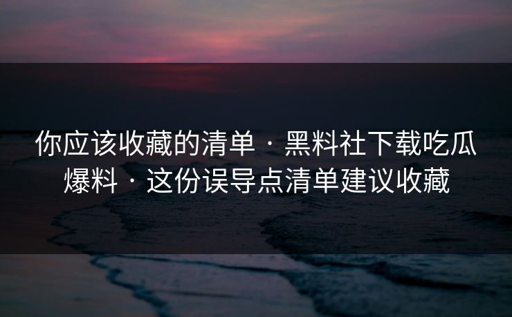 你应该收藏的清单 · 黑料社下载吃瓜爆料 · 这份误导点清单建议收藏 你应该收藏的清单 · 黑料社下载吃瓜爆料 · 这份误导点清单建议收藏