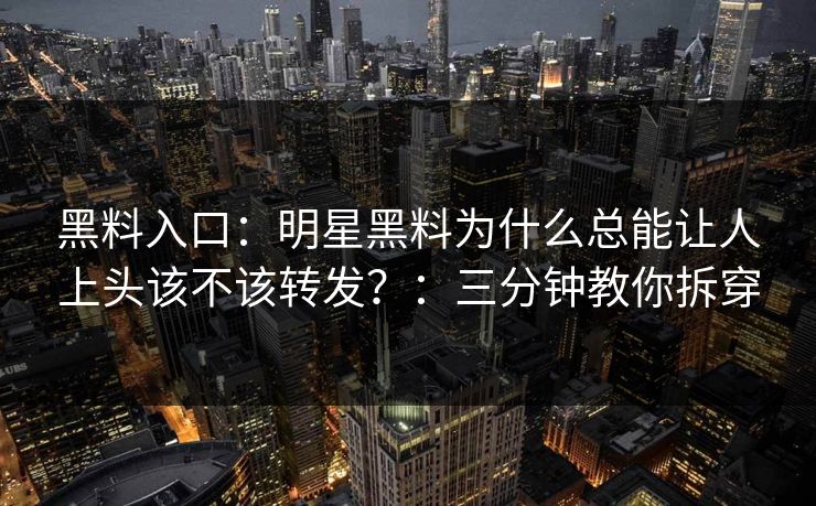 黑料入口：明星黑料为什么总能让人上头该不该转发？：三分钟教你拆穿