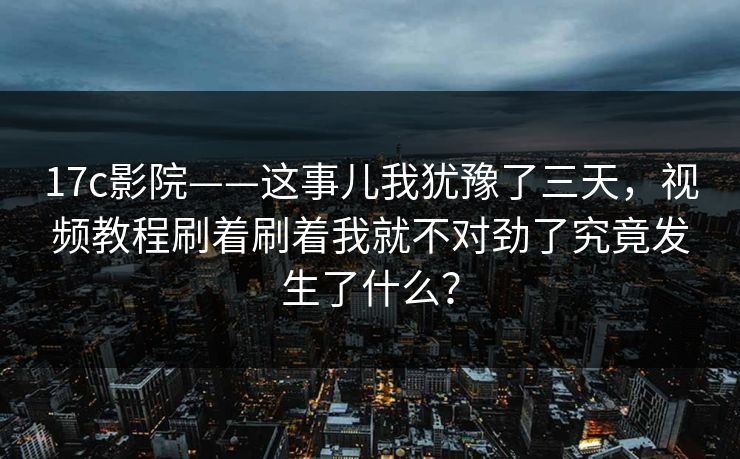17c影院——这事儿我犹豫了三天，视频教程刷着刷着我就不对劲了究竟发生了什么？