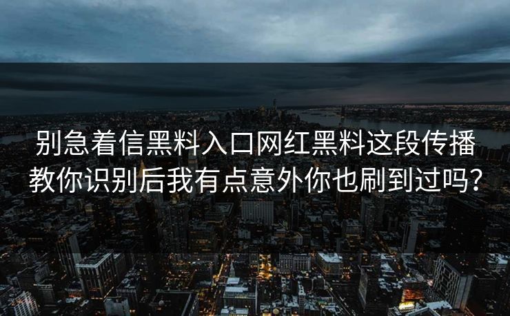 别急着信黑料入口网红黑料这段传播教你识别后我有点意外你也刷到过吗？