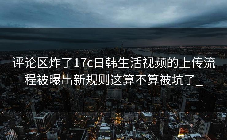 评论区炸了17c日韩生活视频的上传流程被曝出新规则这算不算被坑了_