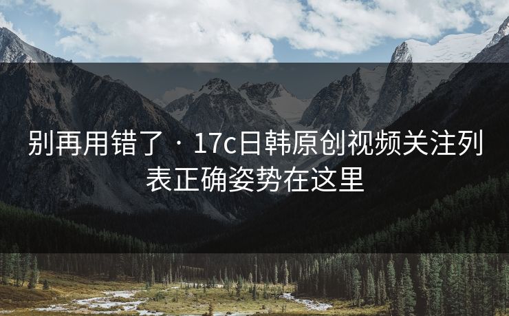 别再用错了 · 17c日韩原创视频关注列表正确姿势在这里