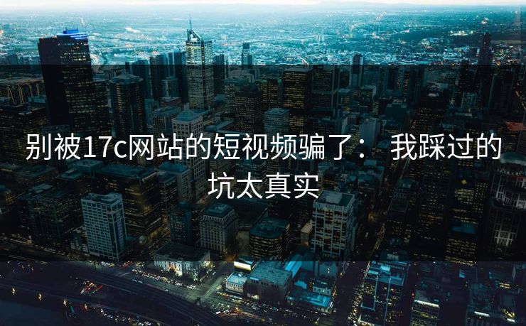 别被17c网站的短视频骗了： 我踩过的坑太真实