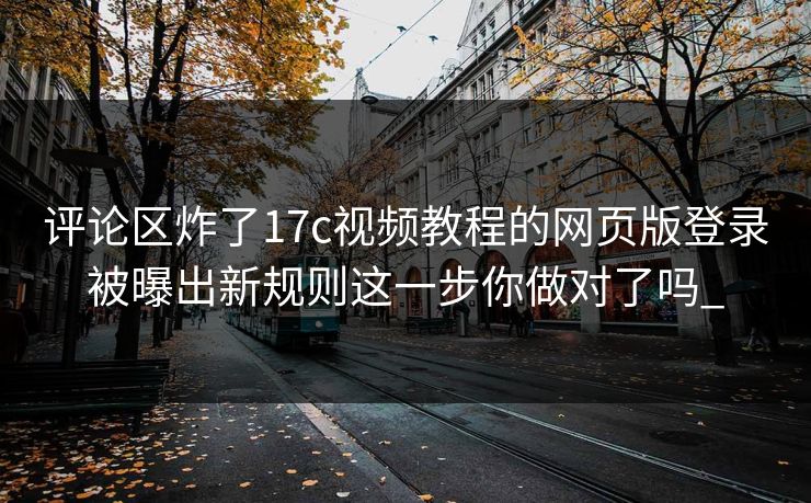 评论区炸了17c视频教程的网页版登录被曝出新规则这一步你做对了吗_