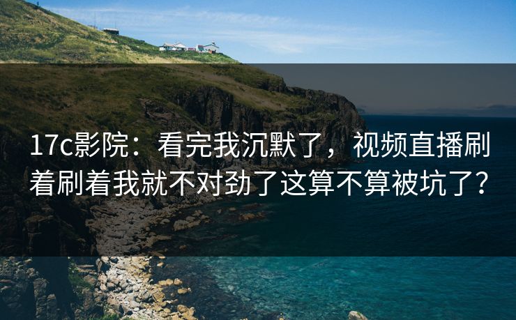 17c影院：看完我沉默了，视频直播刷着刷着我就不对劲了这算不算被坑了？