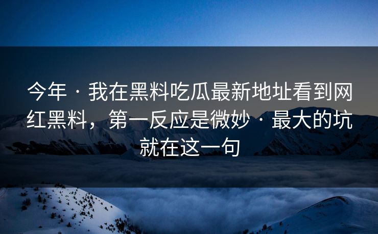 今年 · 我在黑料吃瓜最新地址看到网红黑料，第一反应是微妙 · 最大的坑就在这一句