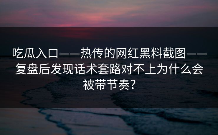 吃瓜入口——热传的网红黑料截图——复盘后发现话术套路对不上为什么会被带节奏？
