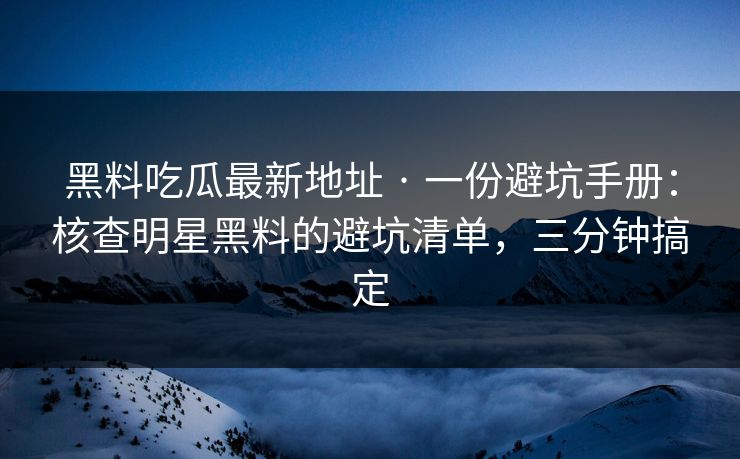 黑料吃瓜最新地址 · 一份避坑手册：核查明星黑料的避坑清单，三分钟搞定