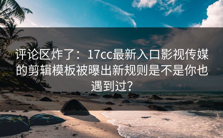 评论区炸了:17cc最新入口影视传媒的剪辑模板被曝出新规则是不是你也遇到过? 评论区炸了:17cc最新入口影视传媒的剪辑模板被曝出新规则是不是你也遇到过?