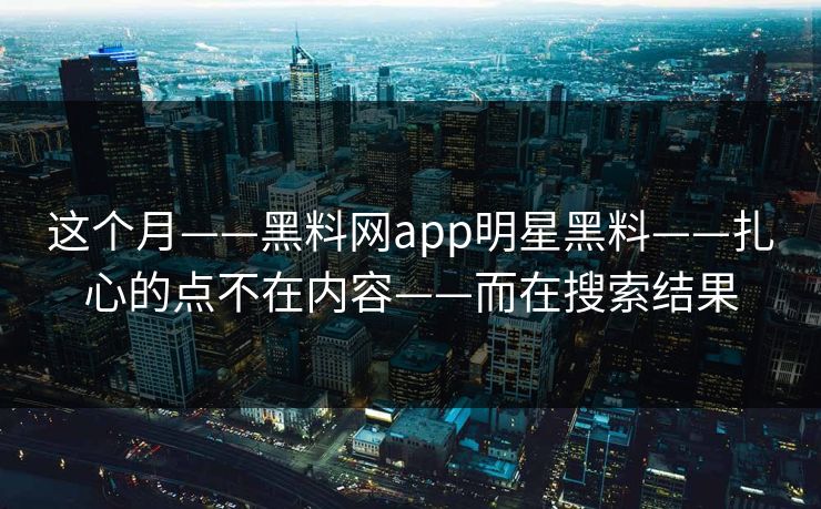 这个月——黑料网app明星黑料——扎心的点不在内容——而在搜索结果