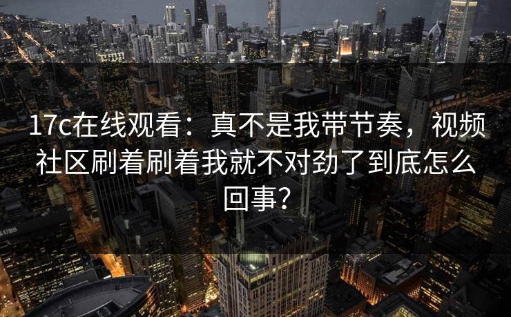 17c在线观看：真不是我带节奏，视频社区刷着刷着我就不对劲了到底怎么回事？