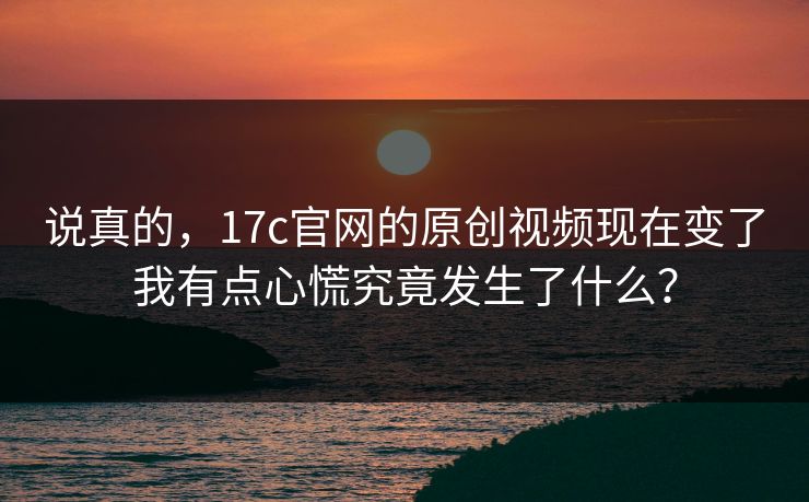 说真的，17c官网的原创视频现在变了我有点心慌究竟发生了什么？