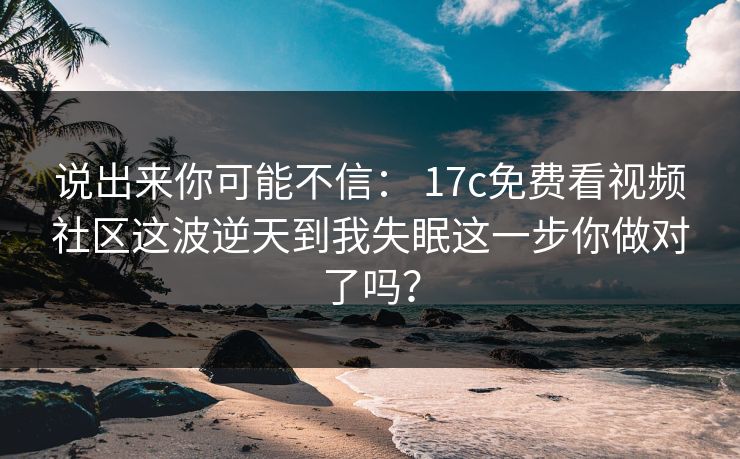 说出来你可能不信： 17c免费看视频社区这波逆天到我失眠这一步你做对了吗？