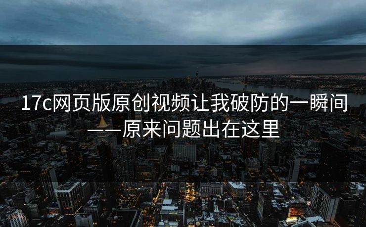 17c网页版原创视频让我破防的一瞬间——原来问题出在这里