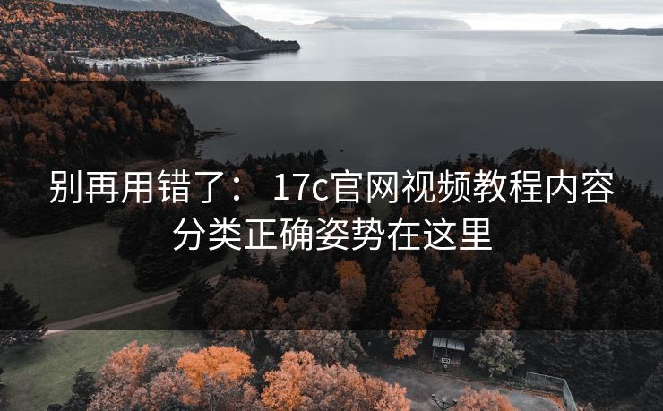 别再用错了： 17c官网视频教程内容分类正确姿势在这里
