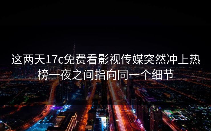 这两天17c免费看影视传媒突然冲上热榜一夜之间指向同一个细节