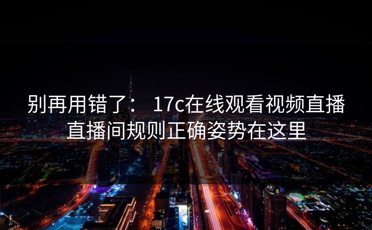 别再用错了： 17c在线观看视频直播直播间规则正确姿势在这里