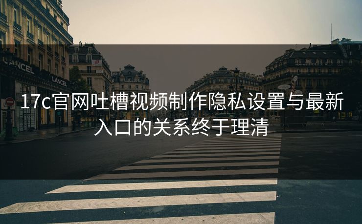 17c官网吐槽视频制作隐私设置与最新入口的关系终于理清