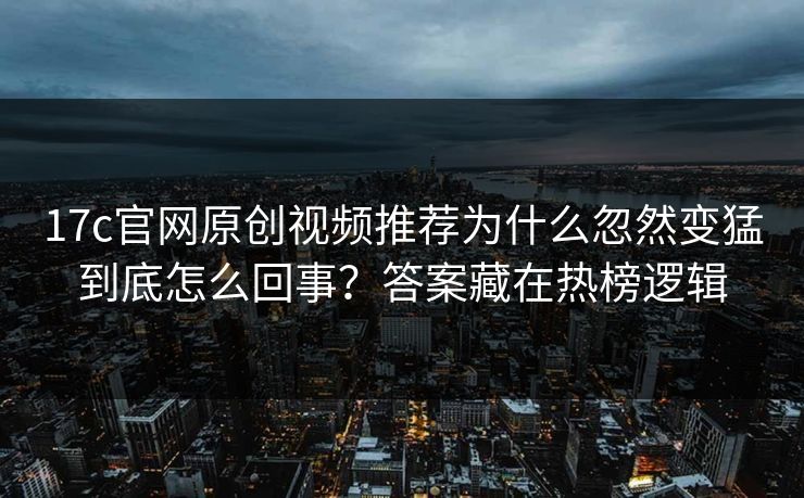 17c官网原创视频推荐为什么忽然变猛到底怎么回事？答案藏在热榜逻辑