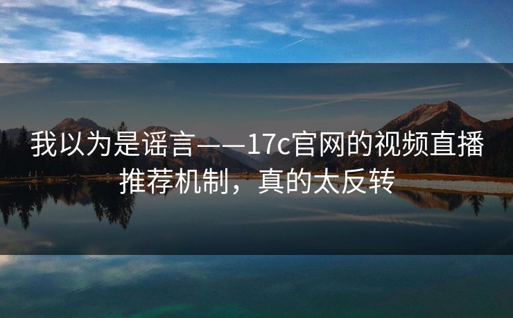 我以为是谣言——17c官网的视频直播推荐机制，真的太反转