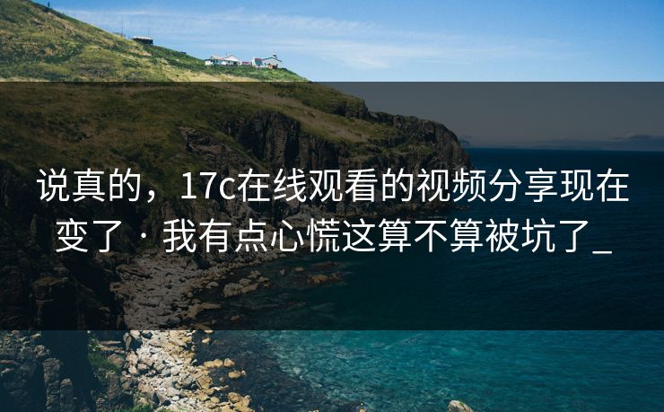 说真的,17c在线观看的视频分享现在变了 · 我有点心慌这算不算被坑了_ 说真的,17c在线观看的视频分享现在变了 · 我有点心慌这算不算被坑了_