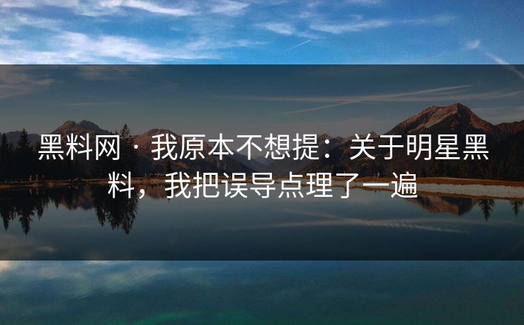 黑料网 · 我原本不想提：关于明星黑料，我把误导点理了一遍