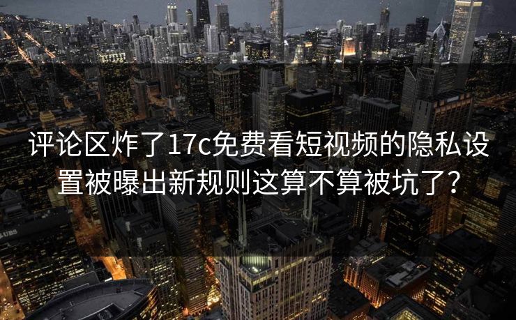 评论区炸了17c免费看短视频的隐私设置被曝出新规则这算不算被坑了？