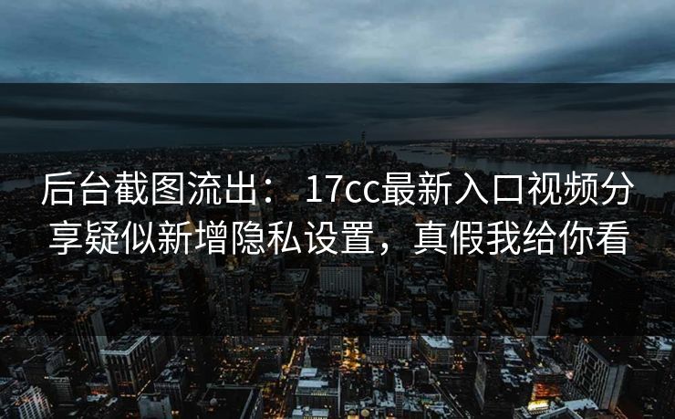 后台截图流出： 17cc最新入口视频分享疑似新增隐私设置，真假我给你看