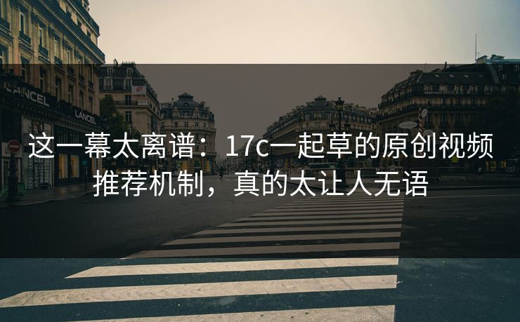 这一幕太离谱：17c一起草的原创视频推荐机制，真的太让人无语