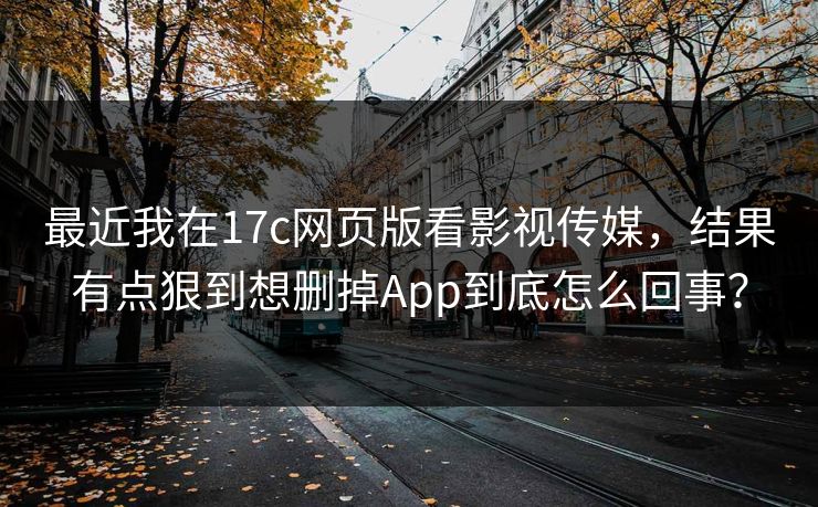 最近我在17c网页版看影视传媒，结果有点狠到想删掉App到底怎么回事？