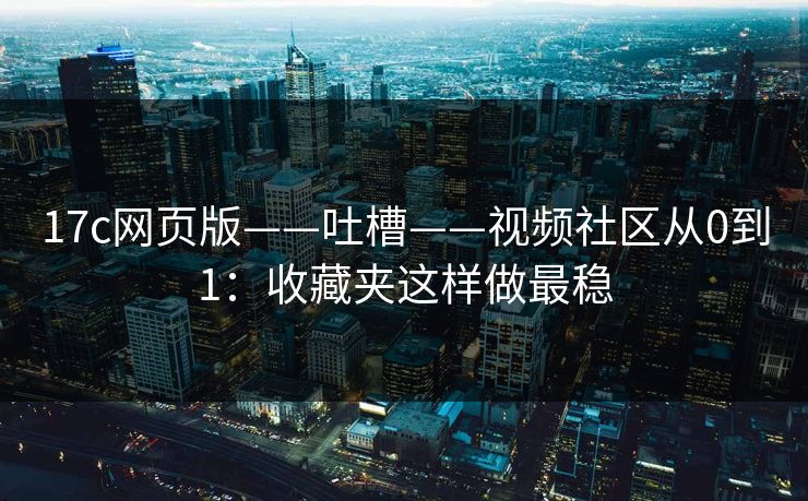 17c网页版——吐槽——视频社区从0到1:收藏夹这样做最稳 17c网页版——吐槽——视频社区从0到1:收藏夹这样做最稳