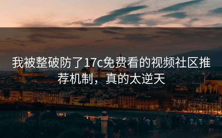 我被整破防了17c免费看的视频社区推荐机制，真的太逆天