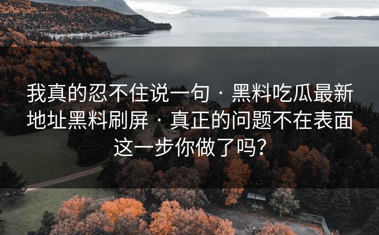 我真的忍不住说一句 · 黑料吃瓜最新地址黑料刷屏 · 真正的问题不在表面这一步你做了吗？