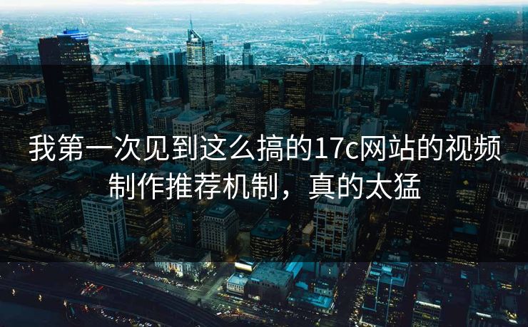 我第一次见到这么搞的17c网站的视频制作推荐机制，真的太猛