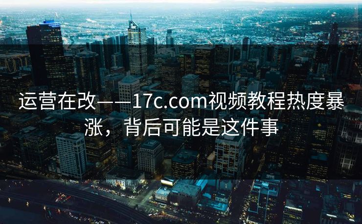 运营在改——17c.com视频教程热度暴涨，背后可能是这件事